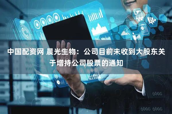 中国配资网 晨光生物：公司目前未收到大股东关于增持公司股票的通知