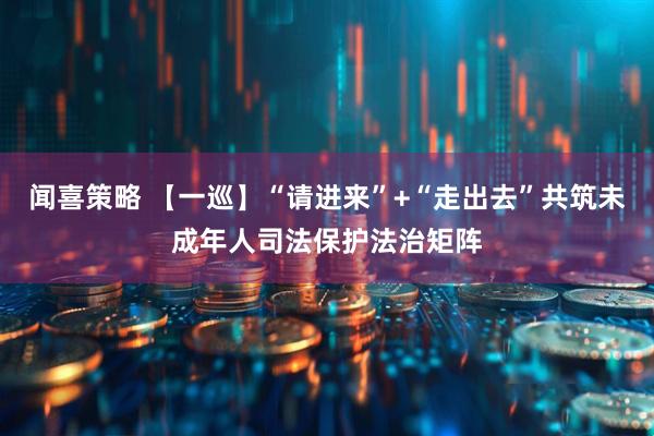 闻喜策略 【一巡】“请进来”+“走出去”共筑未成年人司法保护法治矩阵