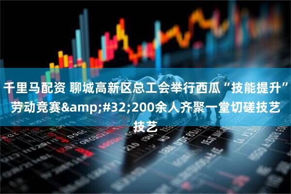 千里马配资 聊城高新区总工会举行西瓜“技能提升”劳动竞赛&#32;200余人齐聚一堂切磋技艺