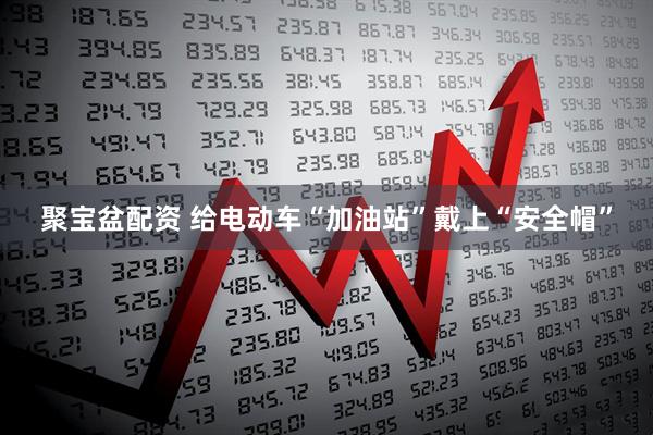 聚宝盆配资 给电动车“加油站”戴上“安全帽”