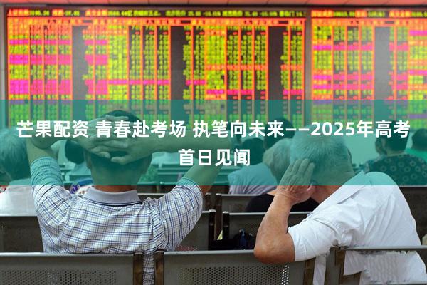 芒果配资 青春赴考场 执笔向未来——2025年高考首日见闻