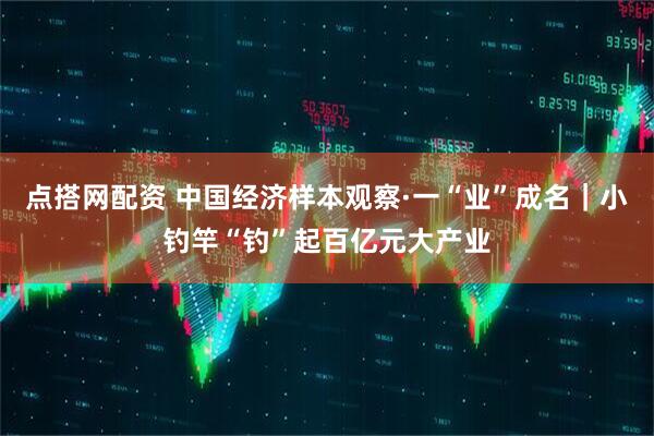 点搭网配资 中国经济样本观察·一“业”成名｜小钓竿“钓”起百亿元大产业