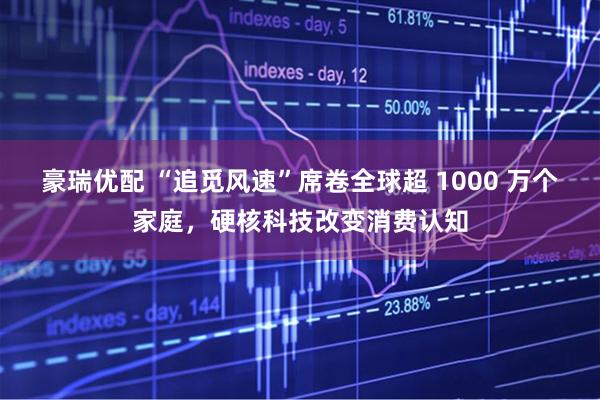 豪瑞优配 “追觅风速”席卷全球超 1000 万个家庭，硬核科技改变消费认知