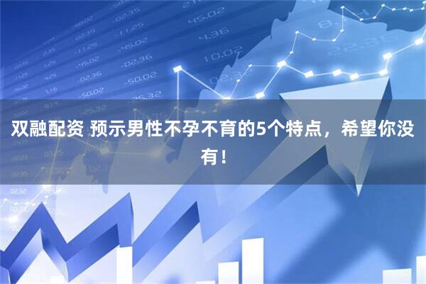 双融配资 预示男性不孕不育的5个特点，希望你没有！