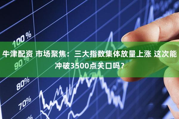 牛津配资 市场聚焦：三大指数集体放量上涨 这次能冲破3500点关口吗？