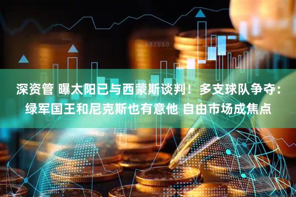 深资管 曝太阳已与西蒙斯谈判！多支球队争夺：绿军国王和尼克斯也有意他 自由市场成焦点