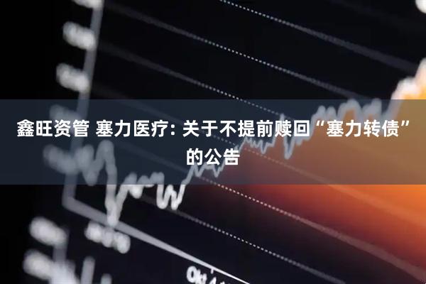 鑫旺资管 塞力医疗: 关于不提前赎回“塞力转债”的公告