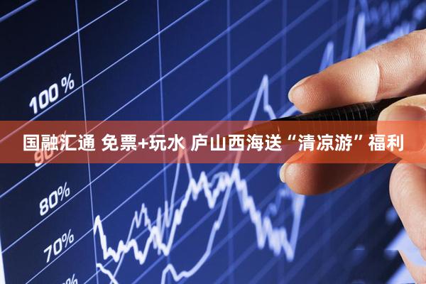 国融汇通 免票+玩水 庐山西海送“清凉游”福利