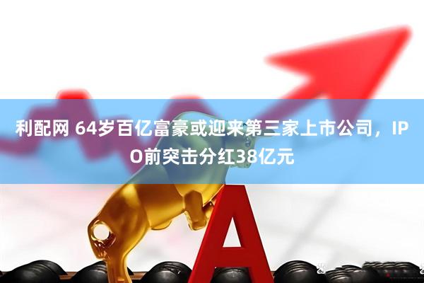 利配网 64岁百亿富豪或迎来第三家上市公司，IPO前突击分红38亿元