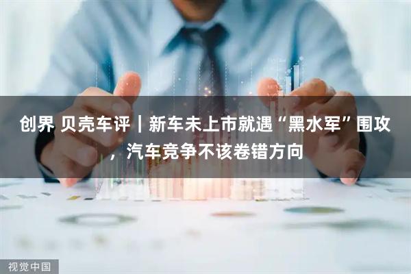 创界 贝壳车评｜新车未上市就遇“黑水军”围攻，汽车竞争不该卷错方向