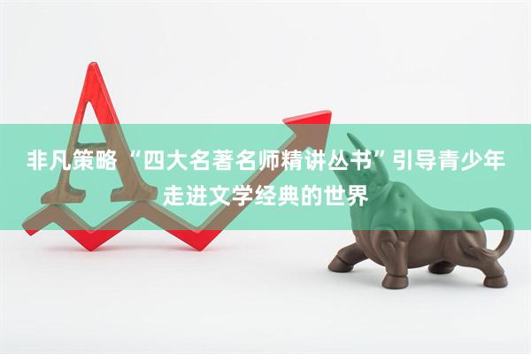 非凡策略 “四大名著名师精讲丛书”引导青少年走进文学经典的世界