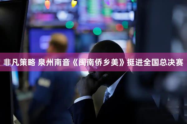 非凡策略 泉州南音《闽南侨乡美》挺进全国总决赛