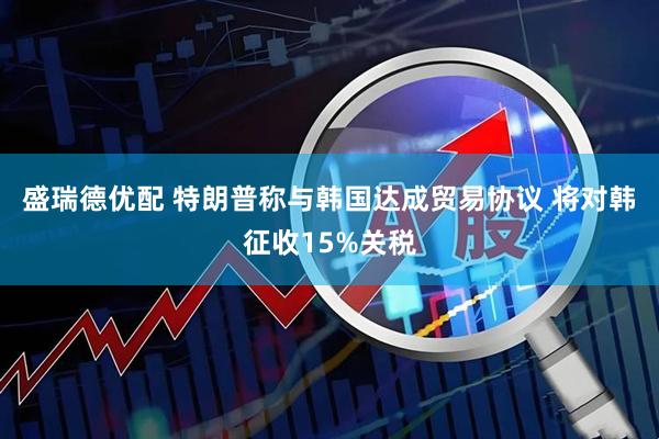 盛瑞德优配 特朗普称与韩国达成贸易协议 将对韩征收15%关税