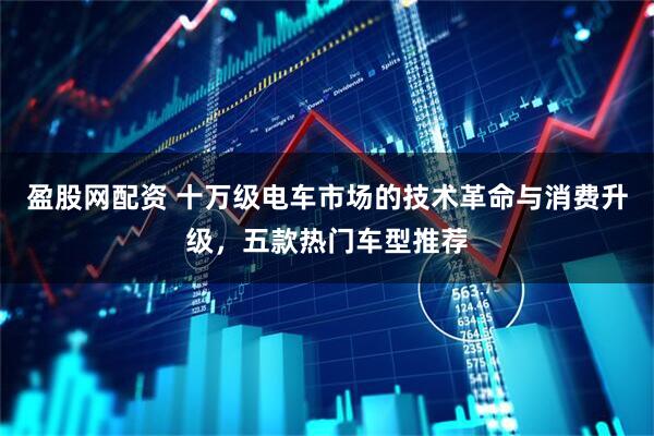 盈股网配资 十万级电车市场的技术革命与消费升级，五款热门车型推荐