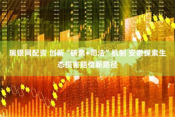 瑞银网配资 创新“碳票+司法”机制 安徽探索生态损害赔偿新路径