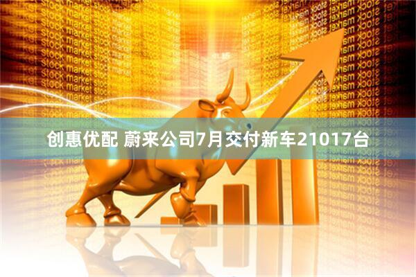 创惠优配 蔚来公司7月交付新车21017台