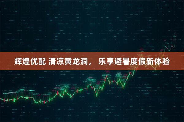 辉煌优配 清凉黄龙洞， 乐享避暑度假新体验