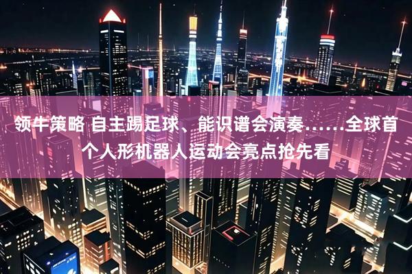 领牛策略 自主踢足球、能识谱会演奏……全球首个人形机器人运动会亮点抢先看