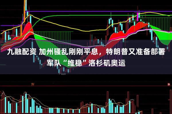 九融配资 加州骚乱刚刚平息，特朗普又准备部署军队“维稳”洛杉矶奥运