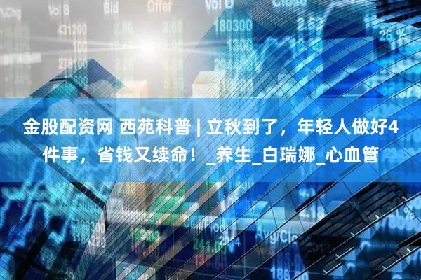 金股配资网 西苑科普 | 立秋到了，年轻人做好4件事，省钱又续命！_养生_白瑞娜_心血管