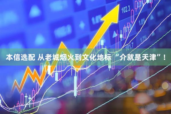 本信选配 从老城烟火到文化地标 “介就是天津”！