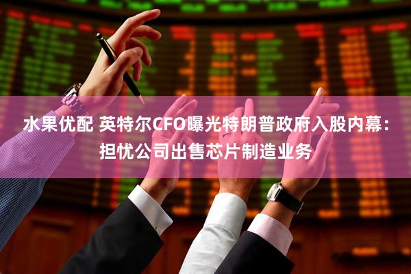 水果优配 英特尔CFO曝光特朗普政府入股内幕：担忧公司出售芯片制造业务
