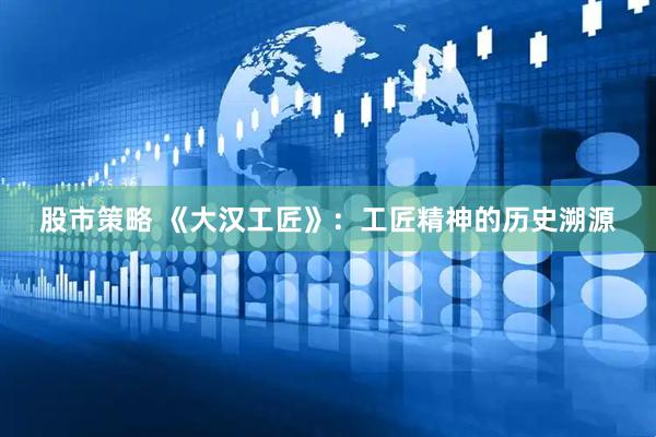 股市策略 《大汉工匠》：工匠精神的历史溯源