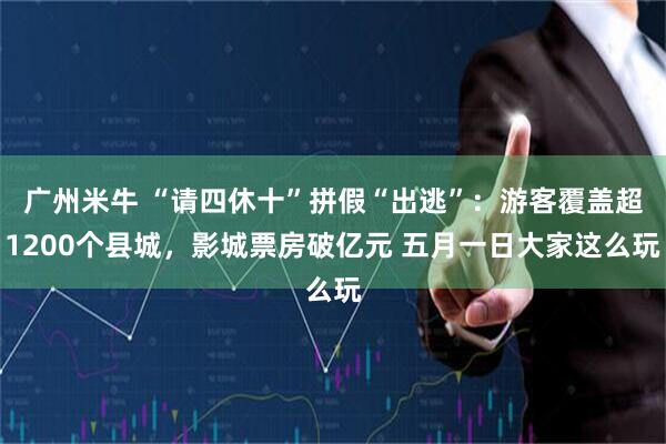 广州米牛 “请四休十”拼假“出逃”：游客覆盖超1200个县城，影城票房破亿元 五月一日大家这么玩