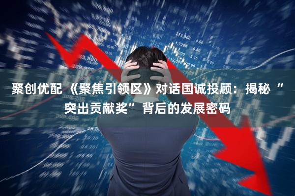 聚创优配 《聚焦引领区》对话国诚投顾：揭秘 “突出贡献奖” 背后的发展密码
