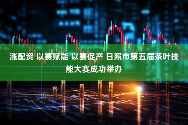 涨配资 以赛赋能 以赛促产 日照市第五届茶叶技能大赛成功举办