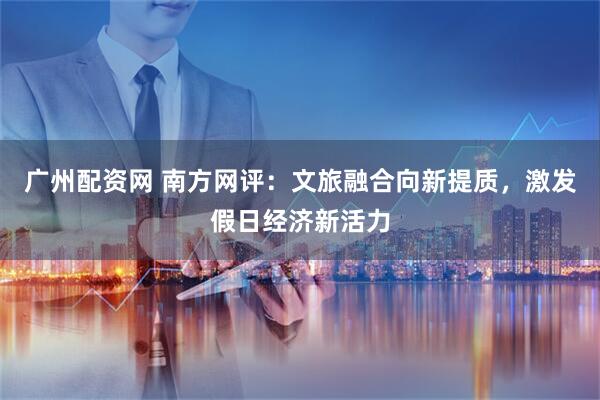广州配资网 南方网评：文旅融合向新提质，激发假日经济新活力