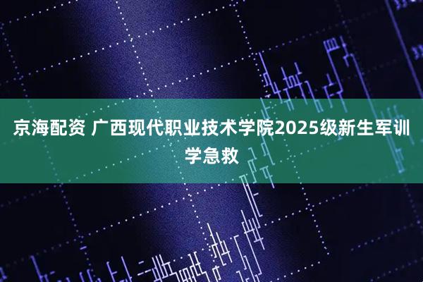 京海配资 广西现代职业技术学院2025级新生军训学急救