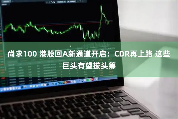 尚求100 港股回A新通道开启：CDR再上路 这些巨头有望拔头筹