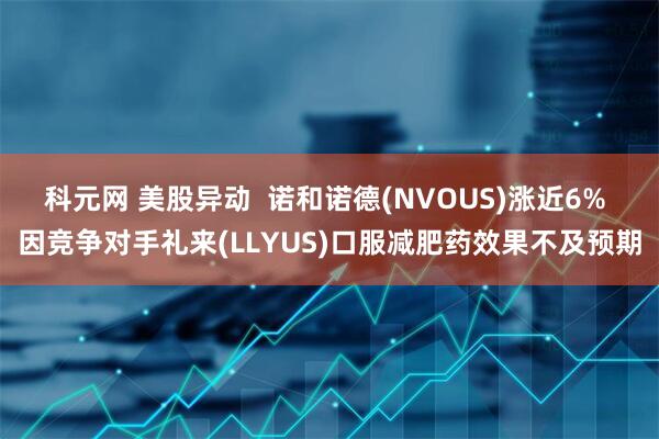 科元网 美股异动  诺和诺德(NVOUS)涨近6% 因竞争对手礼来(LLYUS)口服减肥药效果不及预期