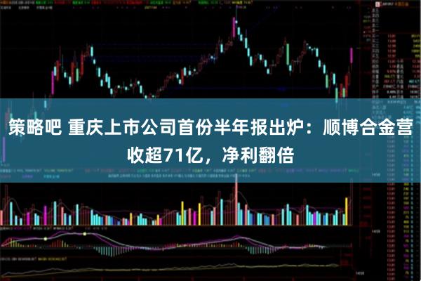 策略吧 重庆上市公司首份半年报出炉:顺博合金营收超71亿,净利翻倍