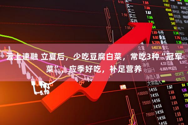 云上速融 立夏后，少吃豆腐白菜，常吃3种“冠军菜”，应季好吃，补足营养
