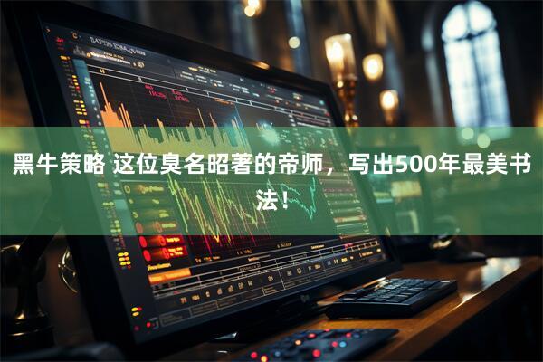 黑牛策略 这位臭名昭著的帝师，写出500年最美书法！