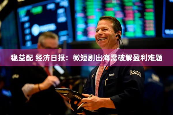 稳益配 经济日报:微短剧出海需破解盈利难题