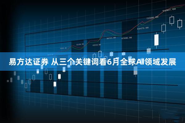 易方达证券 从三个关键词看6月全球AI领域发展